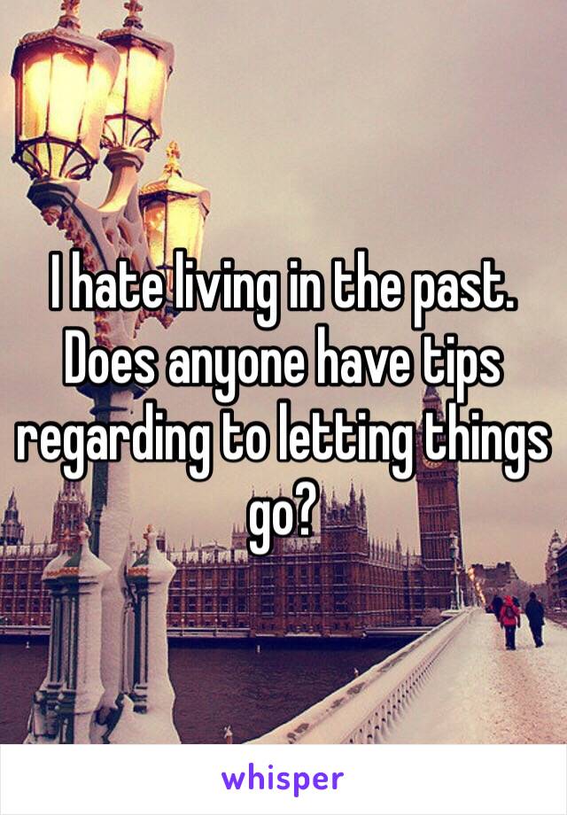 I hate living in the past. Does anyone have tips regarding to letting things go?