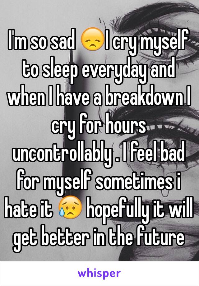 I'm so sad 😞I cry myself to sleep everyday and when I have a breakdown I cry for hours uncontrollably . I feel bad for myself sometimes i hate it 😥 hopefully it will get better in the future 