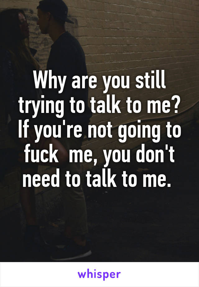 Why are you still trying to talk to me?
If you're not going to fuck  me, you don't need to talk to me. 
