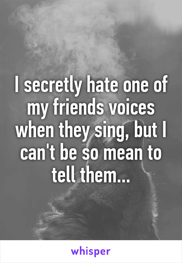 I secretly hate one of my friends voices when they sing, but I can't be so mean to tell them...