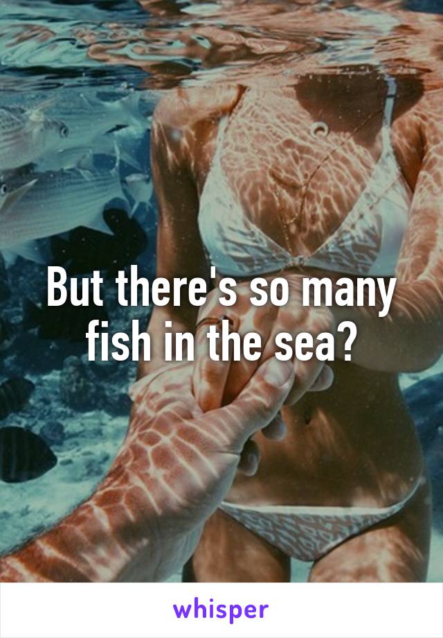 But there's so many fish in the sea?