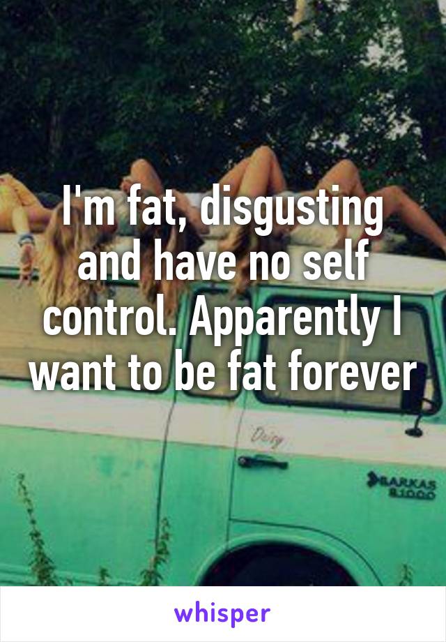 I'm fat, disgusting and have no self control. Apparently I want to be fat forever 