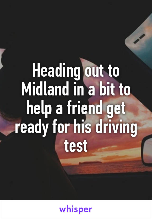 Heading out to Midland in a bit to help a friend get ready for his driving test