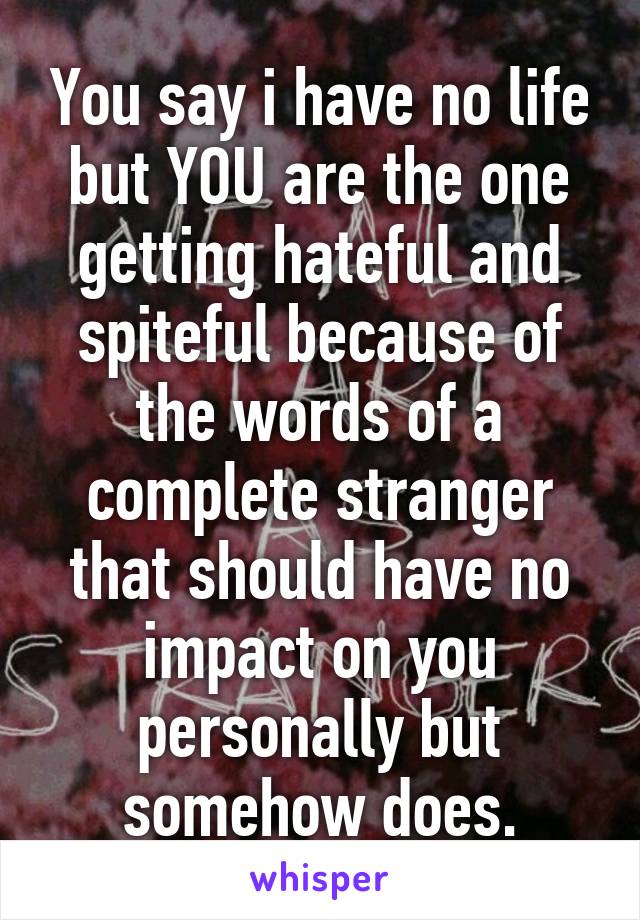 You say i have no life but YOU are the one getting hateful and spiteful because of the words of a complete stranger that should have no impact on you personally but somehow does.