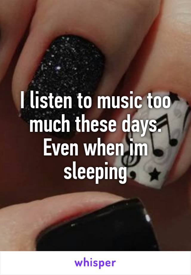 I listen to music too much these days. Even when im sleeping