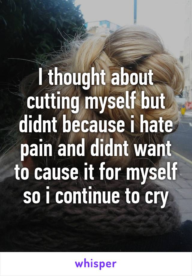 I thought about cutting myself but didnt because i hate pain and didnt want to cause it for myself so i continue to cry