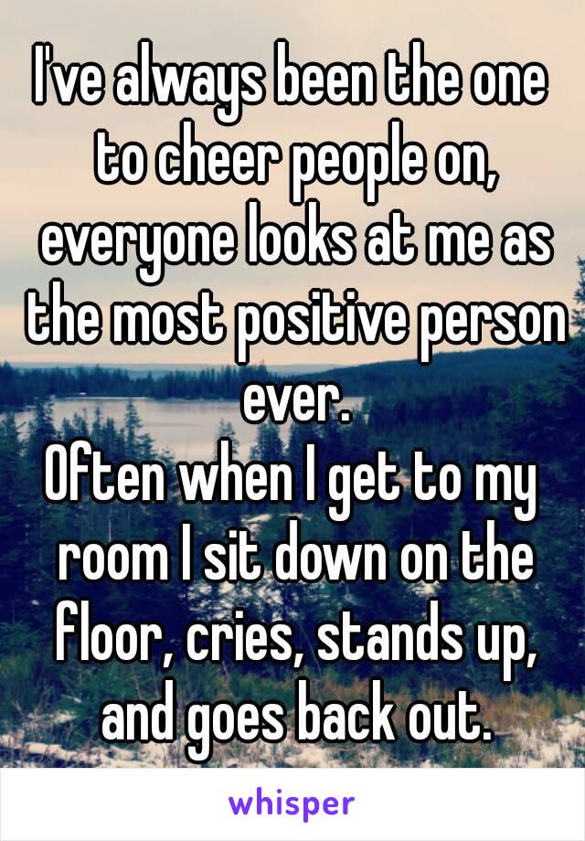 I've always been the one to cheer people on, everyone looks at me as the most positive person ever.
Often when I get to my room I sit down on the floor, cries, stands up, and goes back out.

