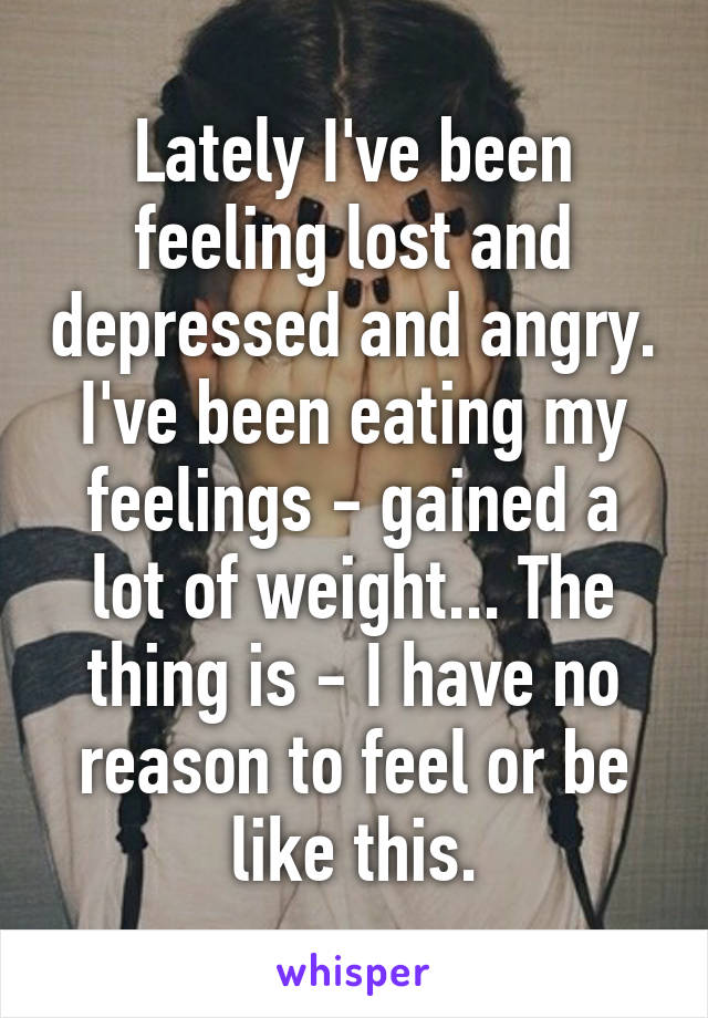 Lately I've been feeling lost and depressed and angry. I've been eating my feelings - gained a lot of weight... The thing is - I have no reason to feel or be like this.