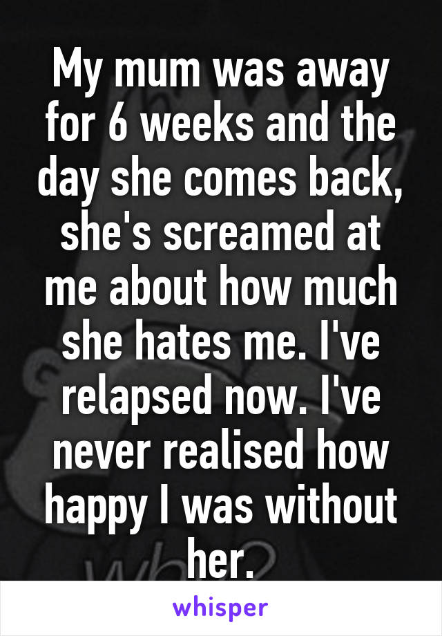 My mum was away for 6 weeks and the day she comes back, she's screamed at me about how much she hates me. I've relapsed now. I've never realised how happy I was without her.