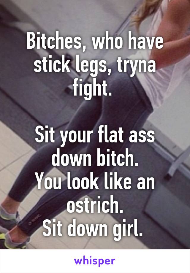 Bitches, who have stick legs, tryna fight. 

Sit your flat ass down bitch.
You look like an ostrich.
Sit down girl. 