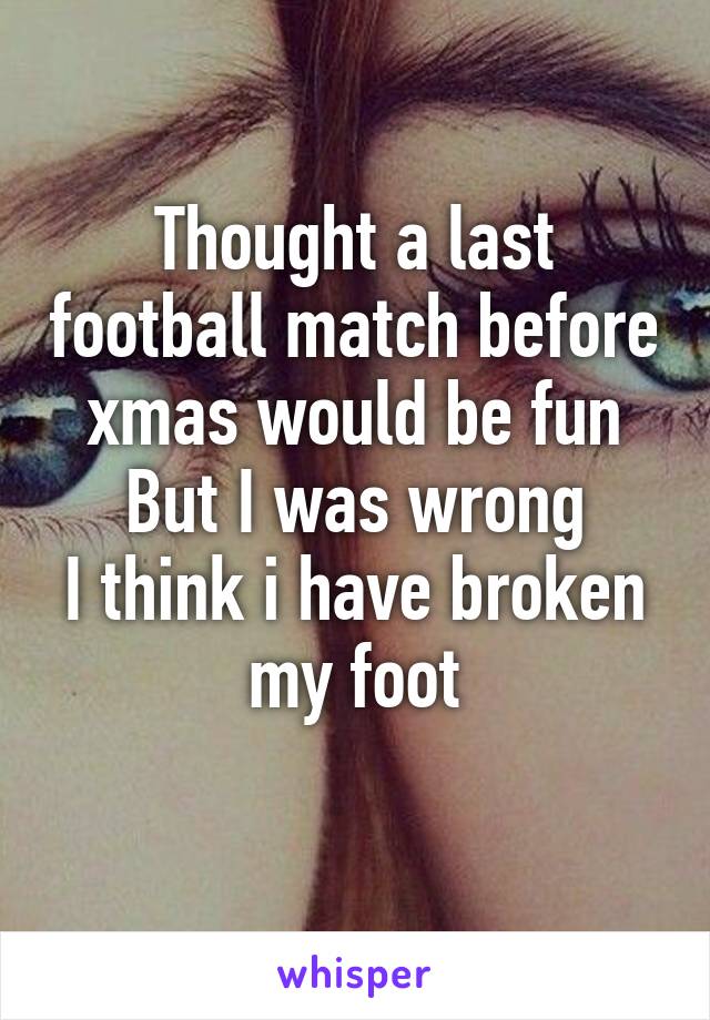 Thought a last football match before xmas would be fun
But I was wrong
I think i have broken my foot
