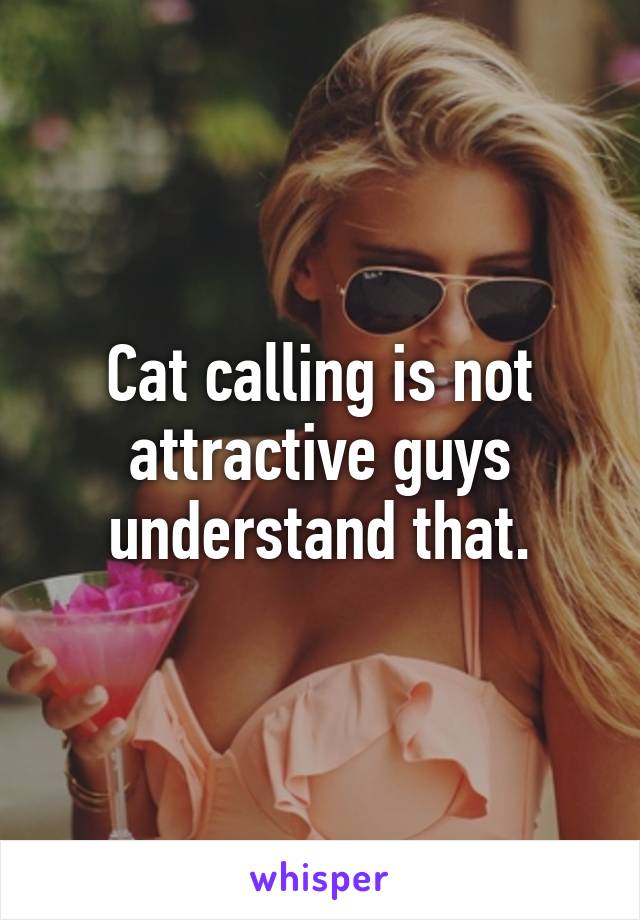 Cat calling is not attractive guys understand that.