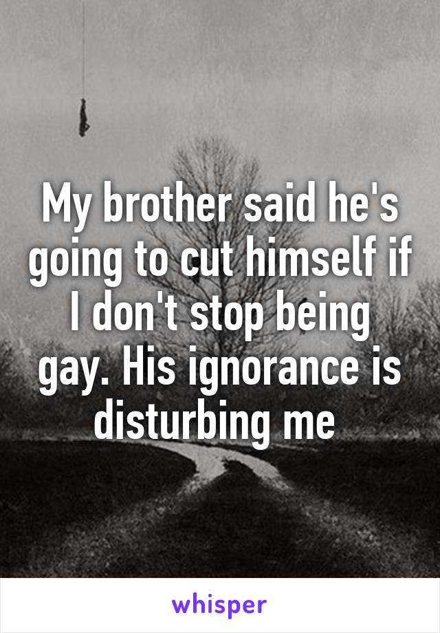 My brother said he's going to cut himself if I don't stop being gay. His ignorance is disturbing me 