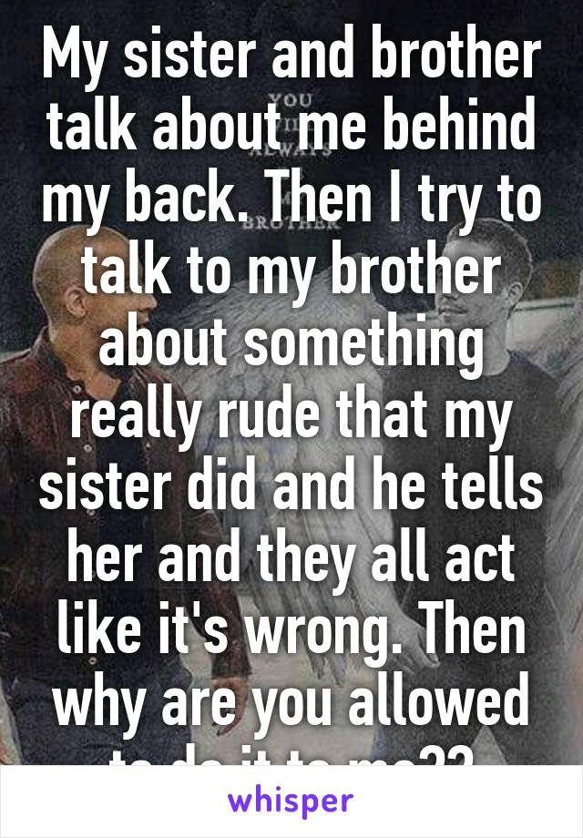 My sister and brother talk about me behind my back. Then I try to talk to my brother about something really rude that my sister did and he tells her and they all act like it's wrong. Then why are you allowed to do it to me??