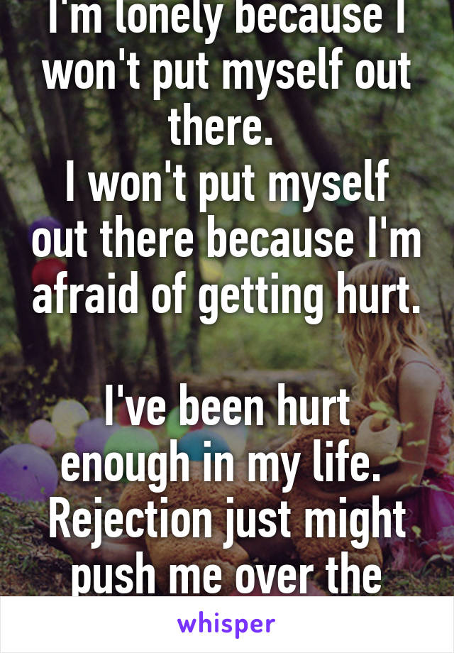 I'm lonely because I won't put myself out there. 
I won't put myself out there because I'm afraid of getting hurt. 
I've been hurt enough in my life. 
Rejection just might push me over the edge. 