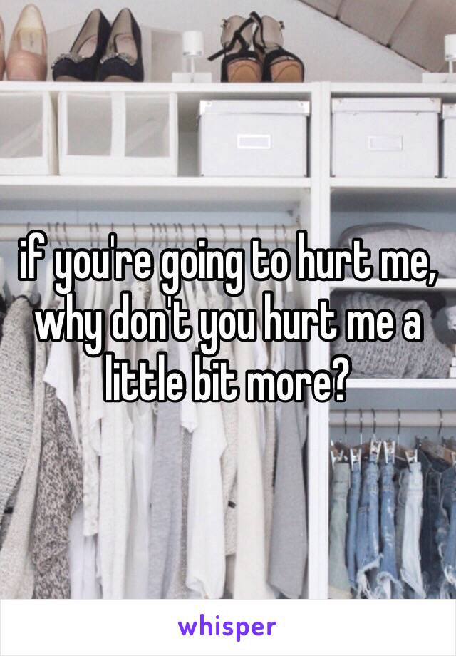 if you're going to hurt me, why don't you hurt me a little bit more?