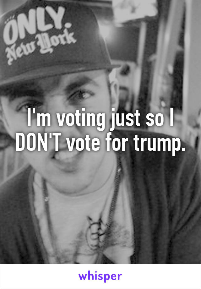 I'm voting just so I DON'T vote for trump. 