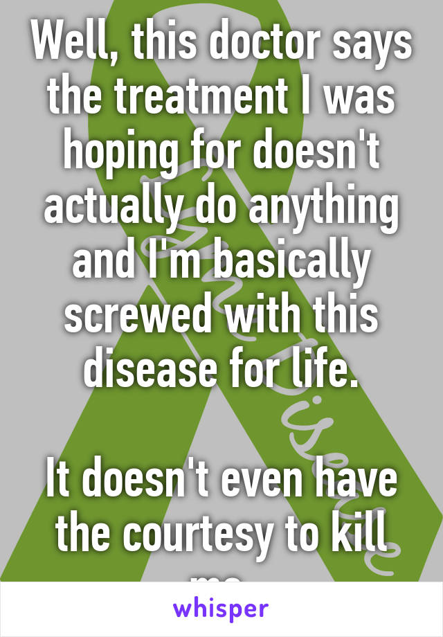 Well, this doctor says the treatment I was hoping for doesn't actually do anything and I'm basically screwed with this disease for life.

It doesn't even have the courtesy to kill me.