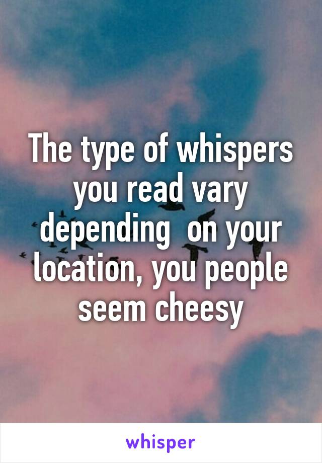 The type of whispers you read vary depending  on your location, you people seem cheesy