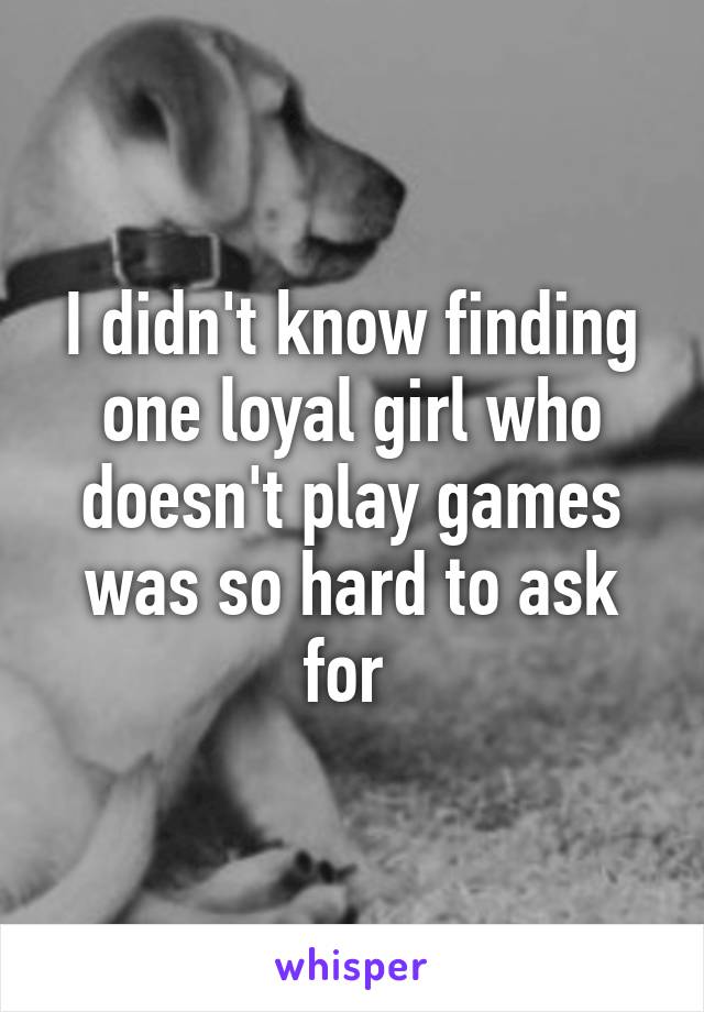 I didn't know finding one loyal girl who doesn't play games was so hard to ask for 