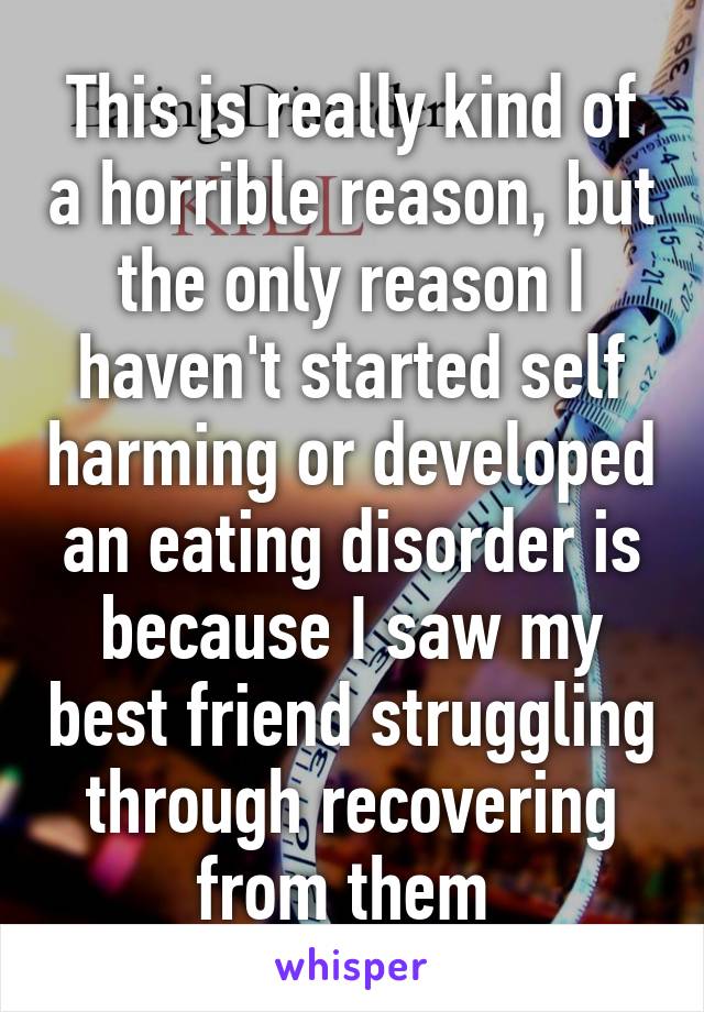 This is really kind of a horrible reason, but the only reason I haven't started self harming or developed an eating disorder is because I saw my best friend struggling through recovering from them 