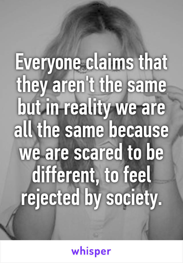 Everyone claims that they aren't the same but in reality we are all the same because we are scared to be different, to feel rejected by society.