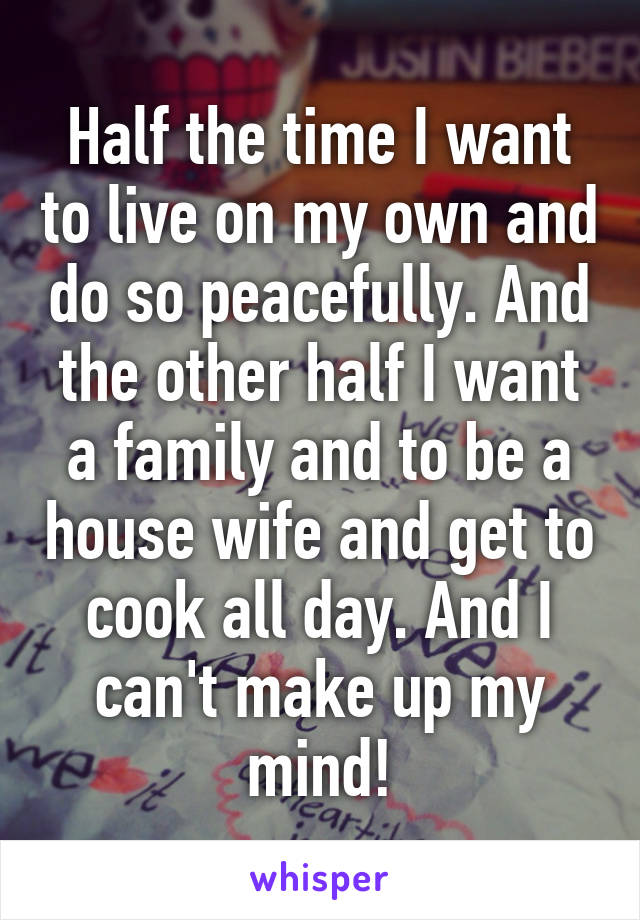 Half the time I want to live on my own and do so peacefully. And the other half I want a family and to be a house wife and get to cook all day. And I can't make up my mind!