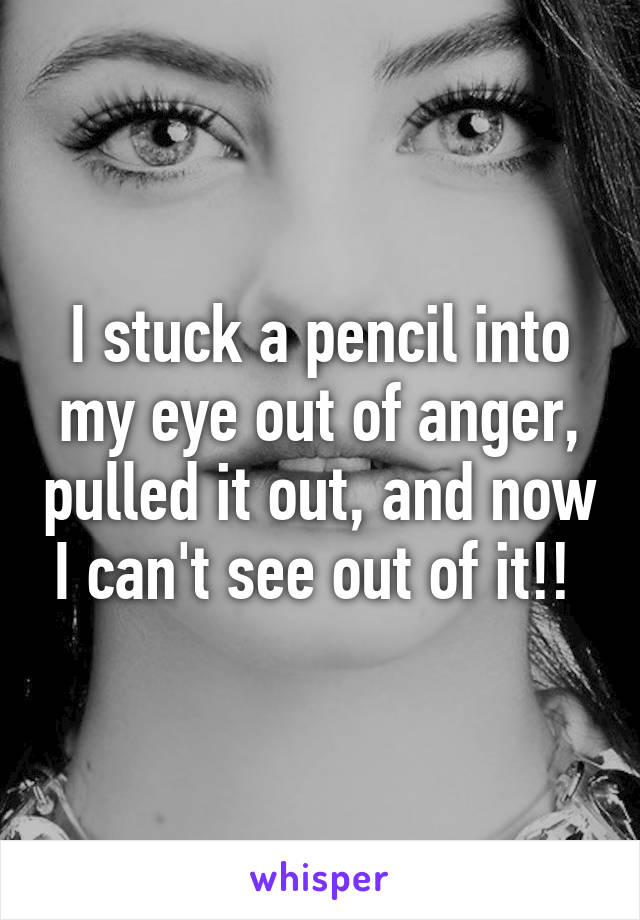 I stuck a pencil into my eye out of anger, pulled it out, and now I can't see out of it!! 