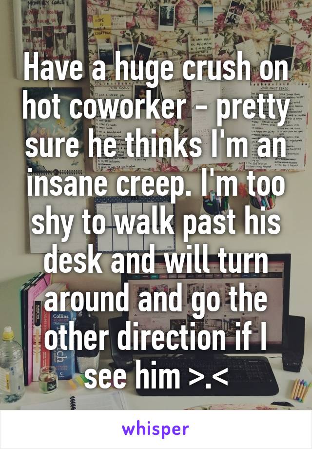 Have a huge crush on hot coworker - pretty sure he thinks I'm an insane creep. I'm too shy to walk past his desk and will turn around and go the other direction if I see him >.<