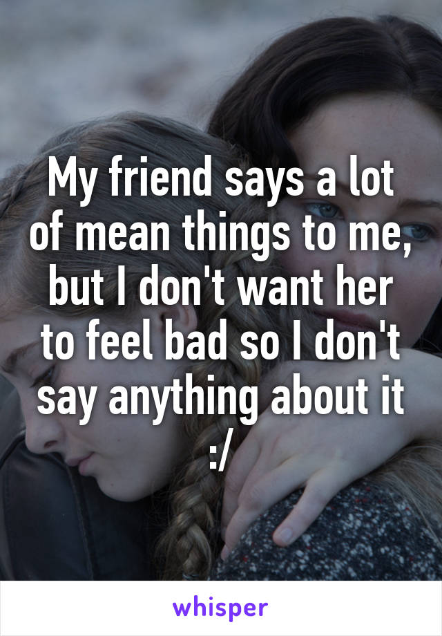 My friend says a lot of mean things to me, but I don't want her to feel bad so I don't say anything about it :/