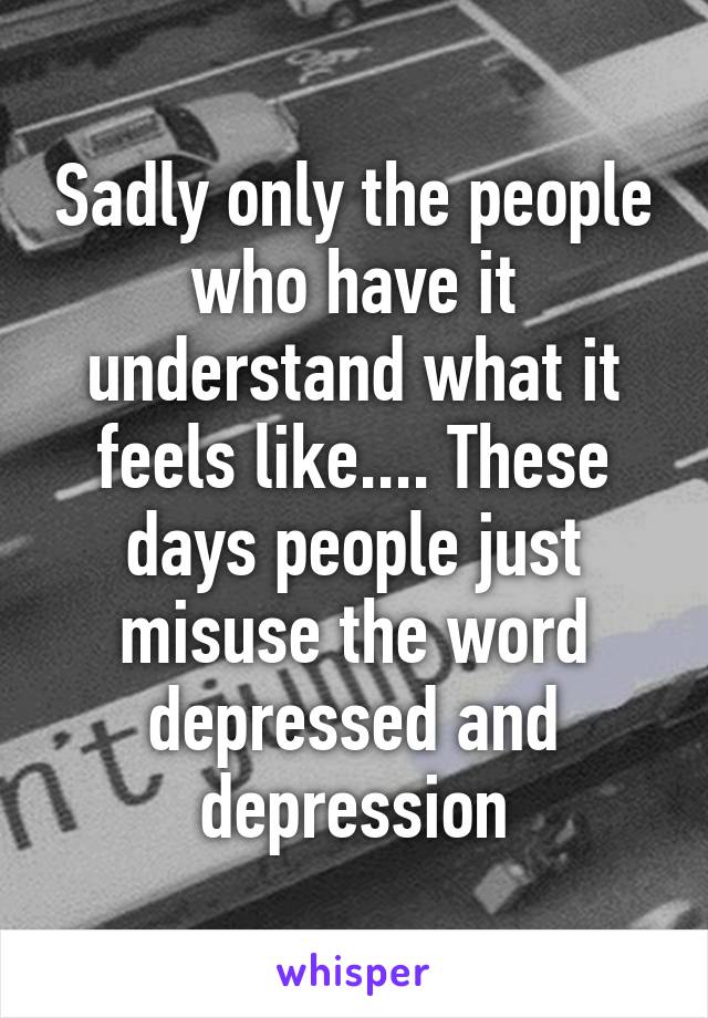 Sadly only the people who have it understand what it feels like.... These days people just misuse the word depressed and depression