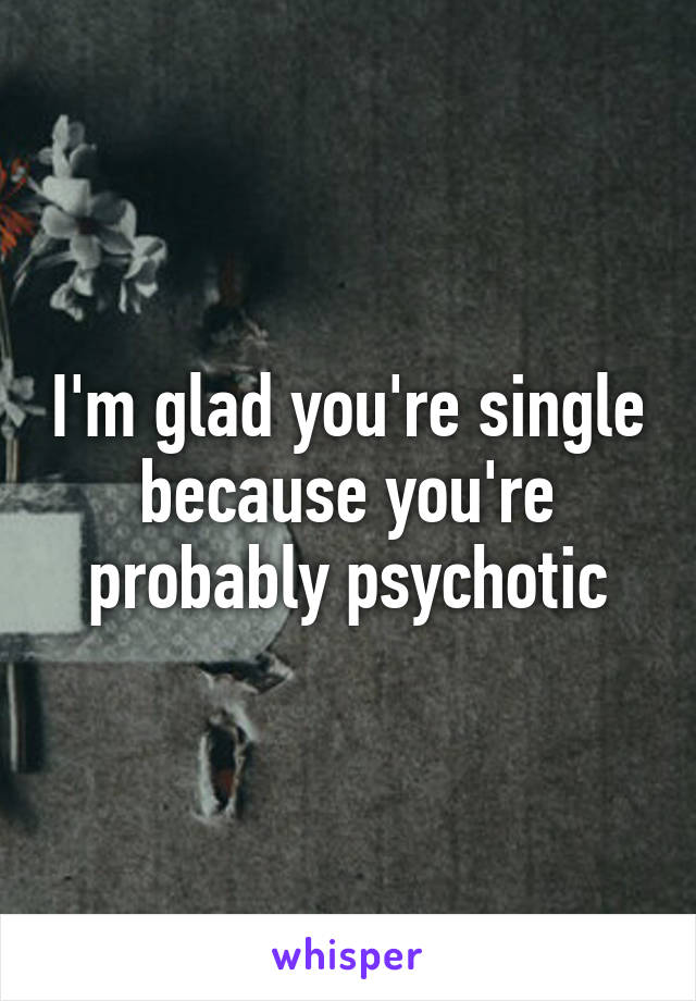 I'm glad you're single because you're probably psychotic