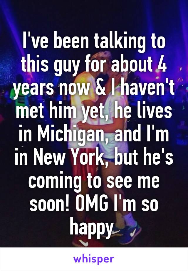 I've been talking to this guy for about 4 years now & I haven't met him yet, he lives in Michigan, and I'm in New York, but he's coming to see me soon! OMG I'm so happy 