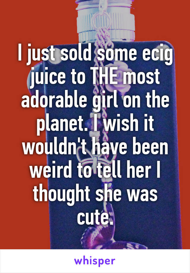 I just sold some ecig juice to THE most adorable girl on the planet. I wish it wouldn't have been weird to tell her I thought she was cute.