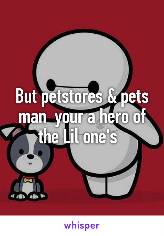 But petstores & pets man  your a hero of the Lil one's  