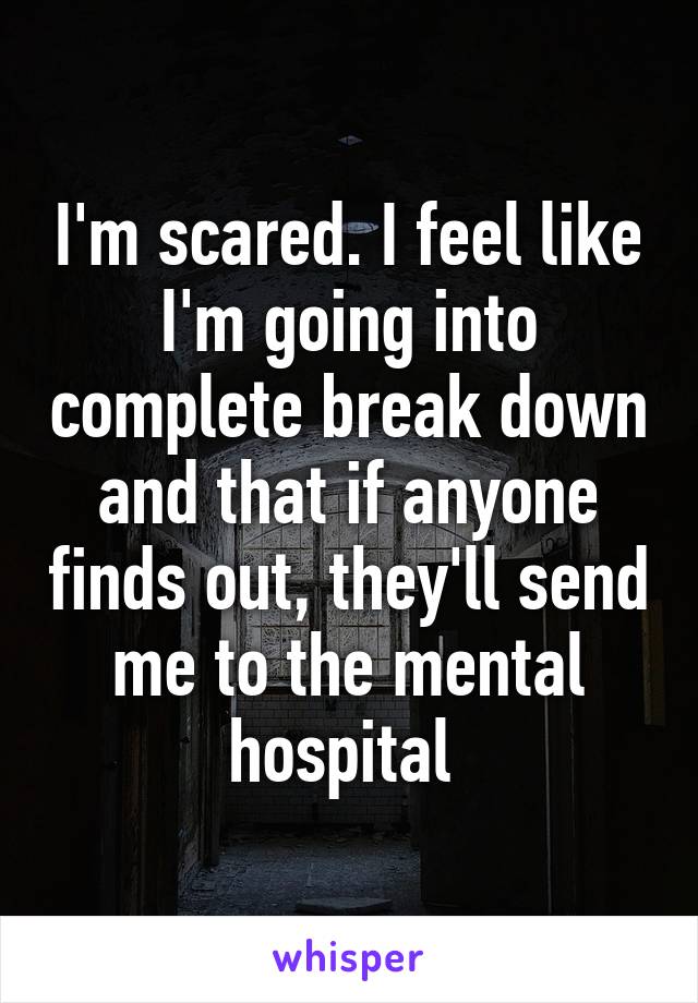 I'm scared. I feel like I'm going into complete break down and that if anyone finds out, they'll send me to the mental hospital 