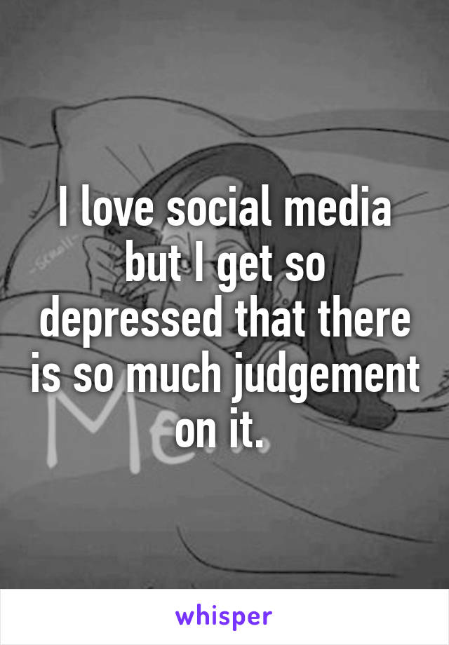 I love social media but I get so depressed that there is so much judgement on it. 