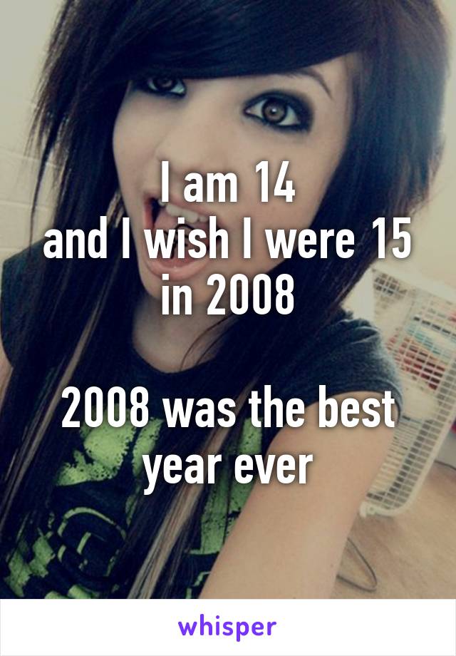 I am 14
and I wish I were 15 in 2008

2008 was the best year ever