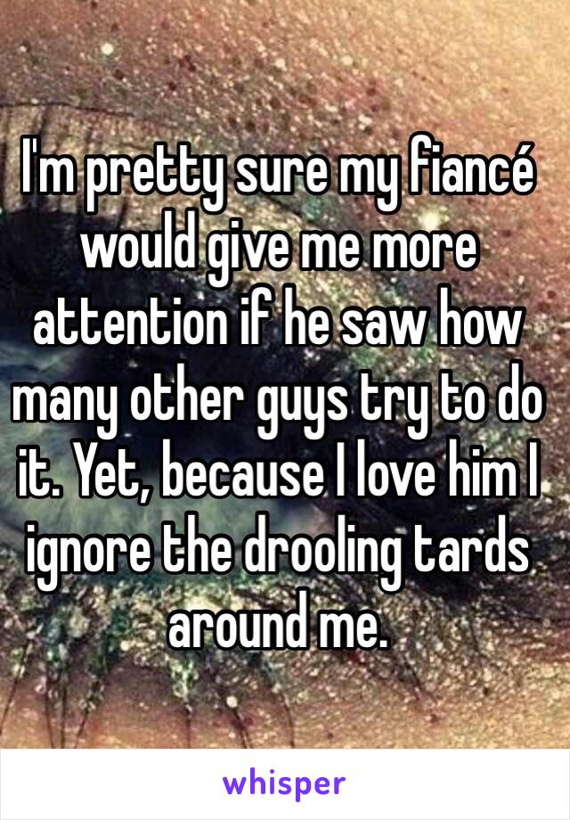 I'm pretty sure my fiancé would give me more attention if he saw how many other guys try to do it. Yet, because I love him I ignore the drooling tards around me.