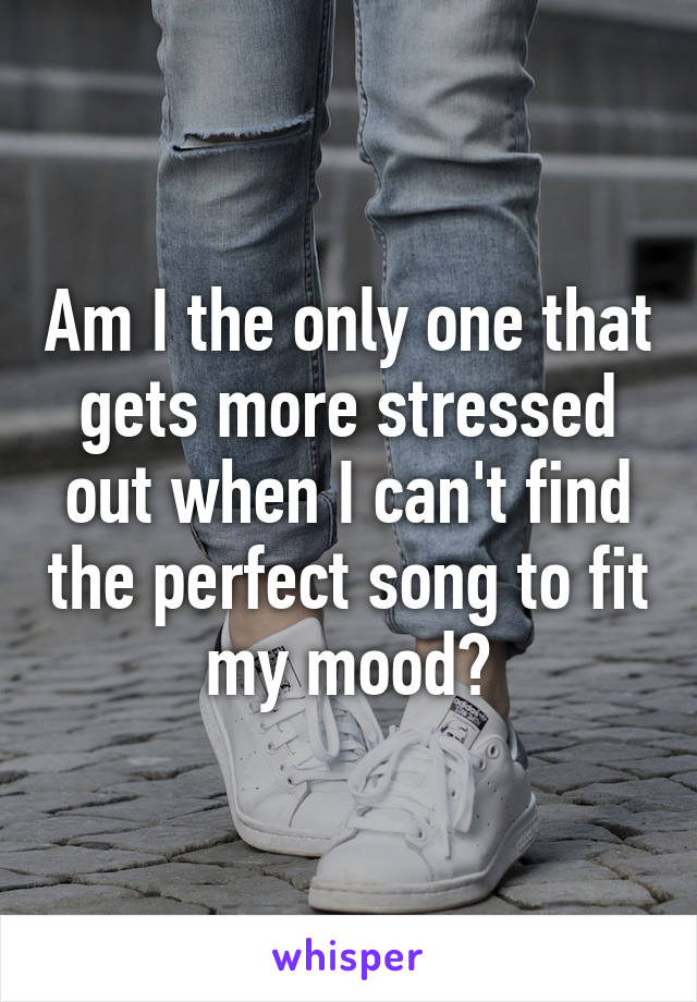 Am I the only one that gets more stressed out when I can't find the perfect song to fit my mood?