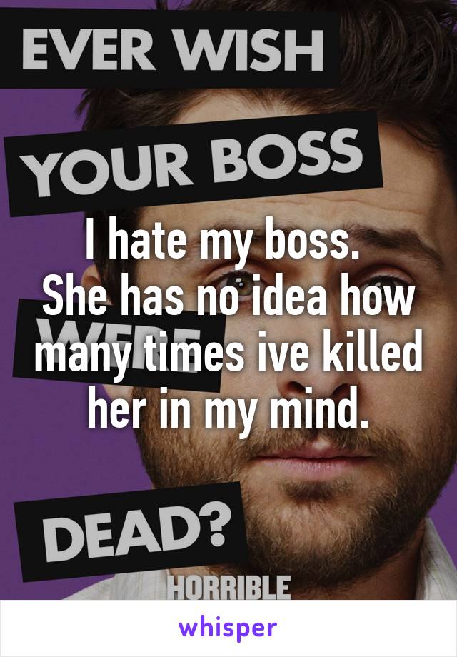 I hate my boss. 
She has no idea how many times ive killed her in my mind.