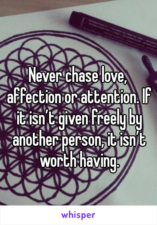 Never chase love, affection or attention. If it isn’t given freely by another person, it isn’t worth having.