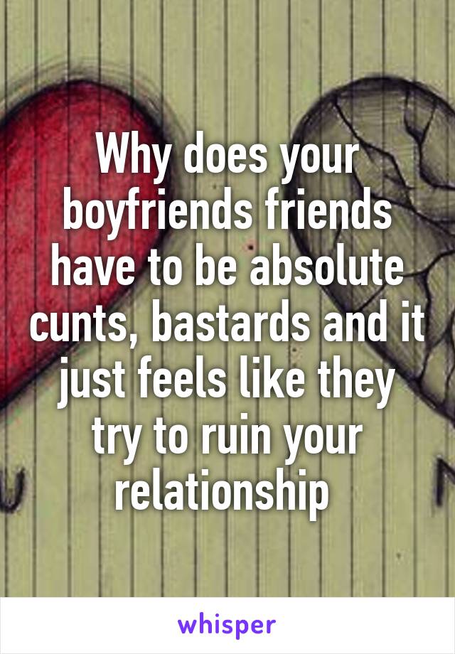 Why does your boyfriends friends have to be absolute cunts, bastards and it just feels like they try to ruin your relationship 