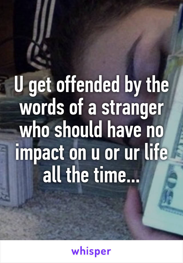 U get offended by the words of a stranger who should have no impact on u or ur life all the time...