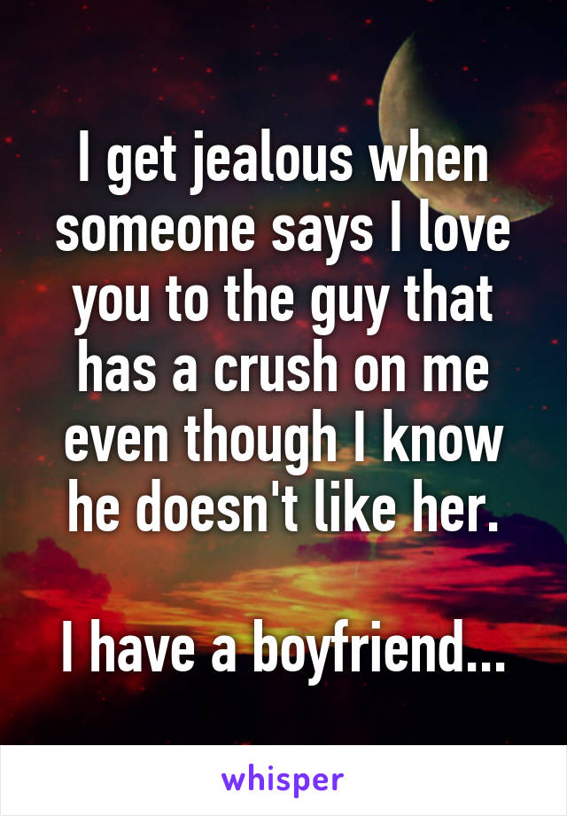 I get jealous when someone says I love you to the guy that has a crush on me even though I know he doesn't like her.

I have a boyfriend...