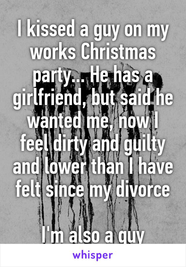 I kissed a guy on my works Christmas party... He has a girlfriend, but said he wanted me, now I feel dirty and guilty and lower than I have felt since my divorce

I'm also a guy