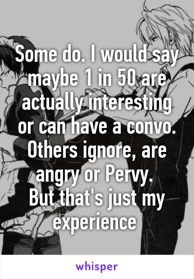 Some do. I would say maybe 1 in 50 are actually interesting or can have a convo.
Others ignore, are angry or Pervy. 
But that's just my experience 