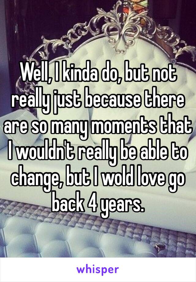 Well, I kinda do, but not really just because there are so many moments that I wouldn't really be able to  change, but I wold love go back 4 years.