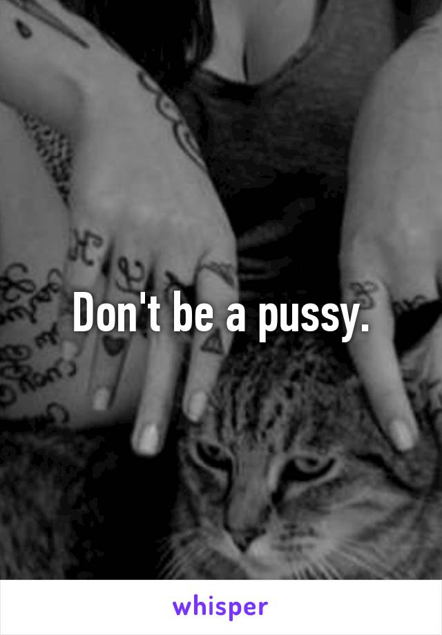 Don't be a pussy.