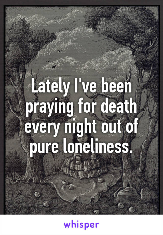 Lately I've been praying for death every night out of pure loneliness.